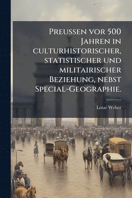 Preussen vor 500 Jahren in culturhistorischer, statistischer und militairischer Beziehung, nebst Special-Geographie.