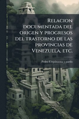 bokomslag Relacion documentada del origen y progresos del trastorno de las provincias de Venezuela, etc.