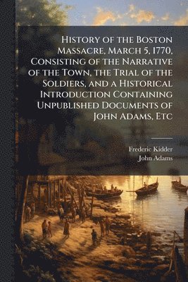 History of the Boston Massacre, March 5, 1770, Consisting of the Narrative of the Town, the Trial of the Soldiers, and a Historical Introduction Containing Unpublished Documents of John Adams, Etc