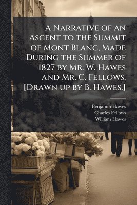 Benjamin Hawes, Charles Fellows, William Hawes - Narrative of an Ascent to the Summit of Mont Blanc, Made During the Summer of 1827 by Mr. W. Hawes and Mr. C. Fellows. [Drawn up by B. Hawes.], Häftad