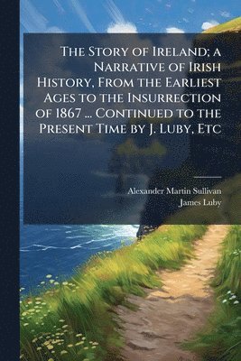 Story of Ireland; a Narrative of Irish History, From the Earliest Ages to the Insurrection of 1867 ... Continued to the Present Time by J. Luby, Etc