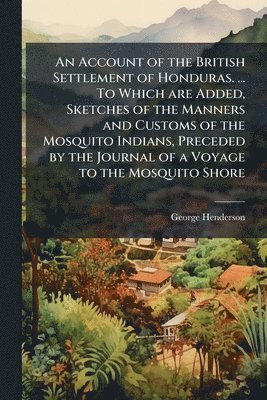 Account of the British Settlement of Honduras. ... To Which are Added, Sketches of the Manners and Customs of the Mosquito Indians, Preceded by the Journal of a Voyage to the Mosquito Shore