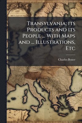 Transylvania; its Products and its People ... With Maps and ... Illustrations, Etc