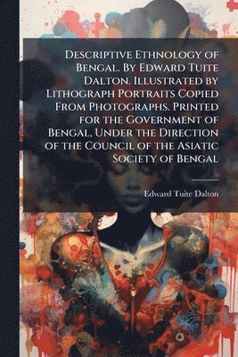 Descriptive Ethnology of Bengal. By Edward Tuite Dalton. Illustrated by Lithograph Portraits Copied From Photographs. Printed for the Government of Bengal, Under the Direction of the Council of the Asiatic Society of Bengal