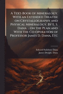 Text-Book of Mineralogy. With an Extended Treatise on Crystallography and Physical Mineralogy. By E. S. Dana ... on the Plan and With the Co-operation of Professor James D. Dana, Etc