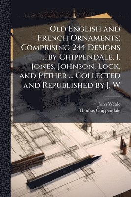 Old English and French Ornaments; Comprising 244 Designs ... by Chippendale, I. Jones, Johnson, Lock, and Pether ... Collected and Republished by J. W