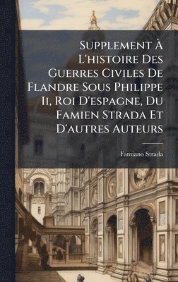 Supplement Ã L'histoire Des Guerres Civiles De Flandre Sous Philippe Ii, Roi D'espagne, Du Famien Strada Et D'autres Auteurs