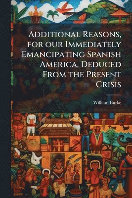 William Burke - Additional Reasons, for our Immediately Emancipating Spanish America, Deduced From the Present Crisis, Häftad