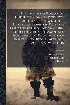 History of the Expedition Under the Command of Lewis and Clark A new Edition, Faithfully Reprinted From the Only Authorised Edition of 1814, Copious Critical Commentary, Prepared Upon Examination of Unpublished Official Archives. Vol. I. A New Edition