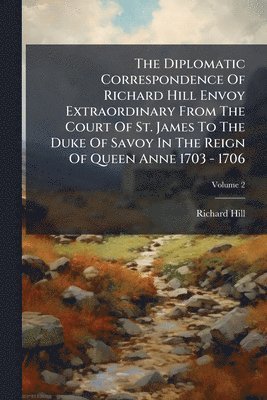 Diplomatic Correspondence Of Richard Hill Envoy Extraordinary From The Court Of St. James To The Duke Of Savoy In The Reign Of Queen Anne 1703 - 1706