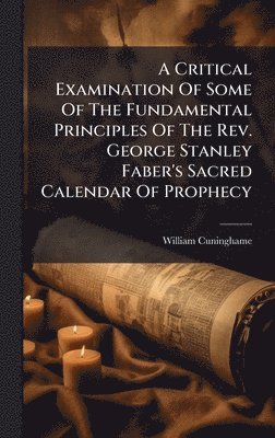 Critical Examination Of Some Of The Fundamental Principles Of The Rev. George Stanley Faber's Sacred Calendar Of Prophecy