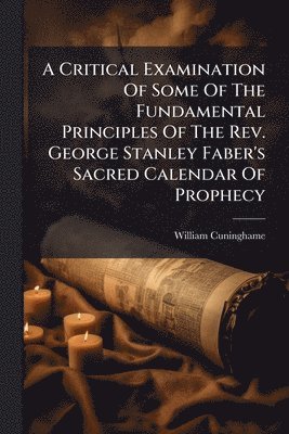 Critical Examination Of Some Of The Fundamental Principles Of The Rev. George Stanley Faber's Sacred Calendar Of Prophecy