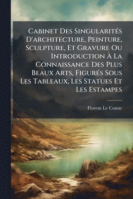Florent Le Comte - Cabinet Des SingularitÃ(c)s D'architecture, Peinture, Sculpture, Et Gravure Ou Introduction Ã La Connaissance Des Plus Beaux Arts, FigurÃ(c)s Sous Les Tableaux, Les Statues Et Les Estampes, Häftad