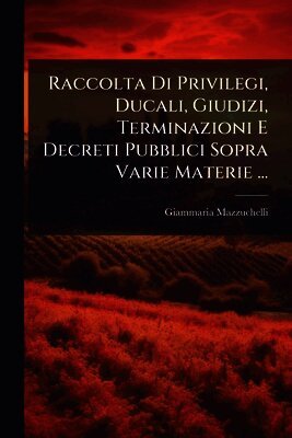 Giammaria Mazzuchelli - Raccolta Di Privilegi, Ducali, Giudizi, Terminazioni E Decreti Pubblici Sopra Varie Materie ..., Häftad