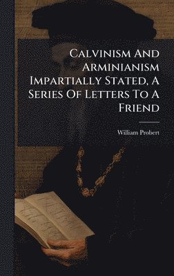 Calvinism And Arminianism Impartially Stated, A Series Of Letters To A Friend