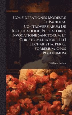 William Forbes - Considerationes ModestÃ] Et PacificÃ] Controversiarum De Justificatione, Purgatorio, Invocatione Sanctorum Et Christo Mediatore, [et] Eucharistia. Per G. Forbesium. Opus Posthumum, Inbunden