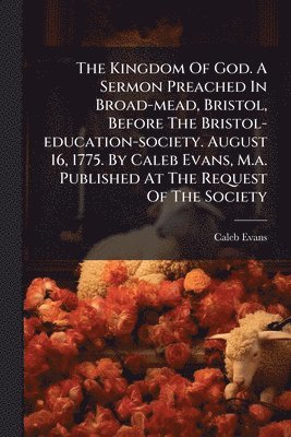 bokomslag The Kingdom Of God. A Sermon Preached In Broad-mead, Bristol, Before The Bristol-education-society. August 16, 1775. By Caleb Evans, M.a. Published At