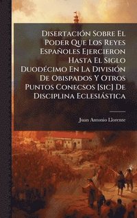 bokomslag DisertaciÃ³n Sobre El Poder Que Los Reyes EspaÃ±oles Ejercieron Hasta El Siglo DuodÃ©cimo En La DivisiÃ³n De Obispados Y Otros Puntos Conecsos [sic] D