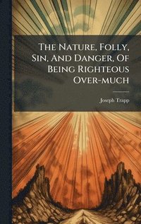 bokomslag The Nature, Folly, Sin, And Danger, Of Being Righteous Over-much