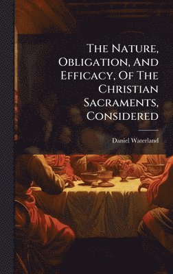 bokomslag Nature, Obligation, And Efficacy, Of The Christian Sacraments, Considered