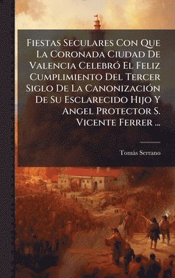 bokomslag Fiestas Seculares Con Que La Coronada Ciudad De Valencia CelebrÃ3 El Feliz Cumplimiento Del Tercer Siglo De La CanonizaciÃ3n De Su Esclarecido Hijo Y Angel Protector S. Vicente Ferrer ...