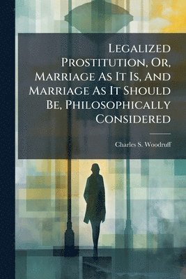 Legalized Prostitution, Or, Marriage As It Is, And Marriage As It Should Be, Philosophically Considered