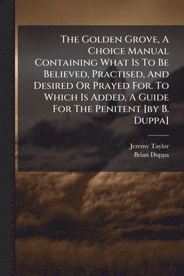 bokomslag Golden Grove, A Choice Manual Containing What Is To Be Believed, Practised, And Desired Or Prayed For. To Which Is Added, A Guide For The Penitent [by B. Duppa]