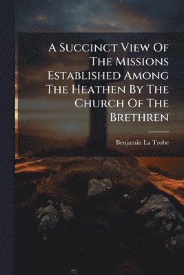 Benjamin La Trobe - Succinct View Of The Missions Established Among The Heathen By The Church Of The Brethren, Häftad