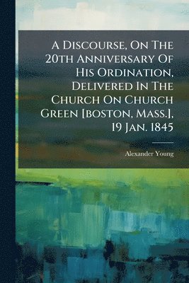 Alexander Young - Discourse, On The 20th Anniversary Of His Ordination, Delivered In The Church On Church Green [boston, Mass.], 19 Jan. 1845, Häftad