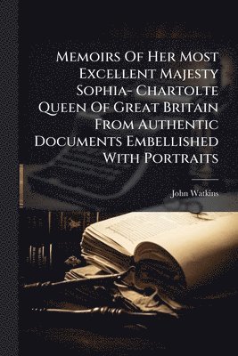 John Watkins - Memoirs Of Her Most Excellent Majesty Sophia- Chartolte Queen Of Great Britain From Authentic Documents Embellished With Portraits, Häftad
