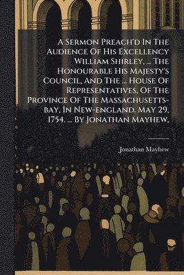 Jonathan Mayhew - Sermon Preach'd In The Audience Of His Excellency William Shirley, ... The Honourable His Majesty's Council, And The ... House Of Representatives, Of The Province Of The Massachusetts-bay, In New-england. May 29, 1754. ... By Jonathan Mayhew,, Häftad