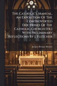 bokomslag The Catholic's Manual, An Exposition Of The Controverted Doctrines Of The Catholic Church [tr.] With Preliminary Reflections By J. Fletcher