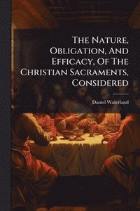 bokomslag The Nature, Obligation, And Efficacy, Of The Christian Sacraments, Considered