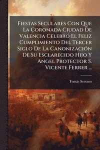 bokomslag Fiestas Seculares Con Que La Coronada Ciudad De Valencia CelebrÃ3 El Feliz Cumplimiento Del Tercer Siglo De La CanonizaciÃ3n De Su Esclarecido Hijo Y Angel Protector S. Vicente Ferrer ...