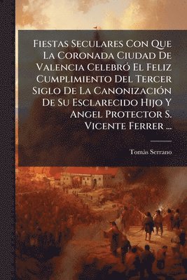 bokomslag Fiestas Seculares Con Que La Coronada Ciudad De Valencia CelebrÃ3 El Feliz Cumplimiento Del Tercer Siglo De La CanonizaciÃ3n De Su Esclarecido Hijo Y Angel Protector S. Vicente Ferrer ...