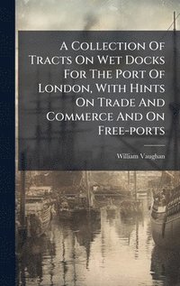 bokomslag A Collection Of Tracts On Wet Docks For The Port Of London, With Hints On Trade And Commerce And On Free-ports