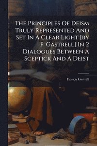 bokomslag The Principles Of Deism Truly Represented And Set In A Clear Light [by F. Gastrell] In 2 Dialogues Between A Sceptick And A Deist
