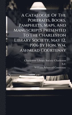 bokomslag A Catalogue Of The Portraits, Books, Pamphlets, Maps, And Manuscripts Presented To The Charleston Library Society, May 12, 1906 By Hon. Wm. Ashmead Courtenay
