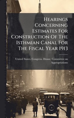 bokomslag Hearings Concerning Estimates For Construction Of The Isthmian Canal For The Fiscal Year 1913