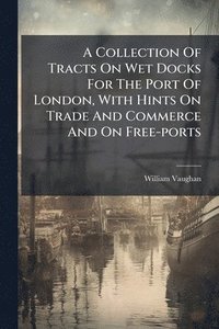 bokomslag A Collection Of Tracts On Wet Docks For The Port Of London, With Hints On Trade And Commerce And On Free-ports