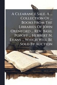 bokomslag A Clearance Sale. A ... Collection Of ... Books From The Libraries Of John Oxenford ... Rev. Basil Popoff ... Herbert N. Evans ... Which Will Be Sold