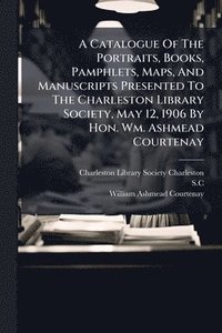 bokomslag A Catalogue Of The Portraits, Books, Pamphlets, Maps, And Manuscripts Presented To The Charleston Library Society, May 12, 1906 By Hon. Wm. Ashmead Courtenay
