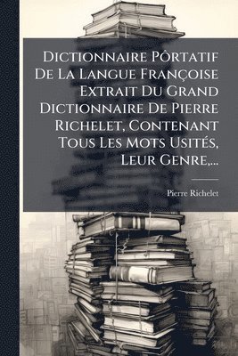 Dictionnaire PÃ´rtatif De La Langue Françoise Extrait Du Grand Dictionnaire De Pierre Richelet, Contenant Tous Les Mots UsitÃ(c)s, Leur Genre, ...