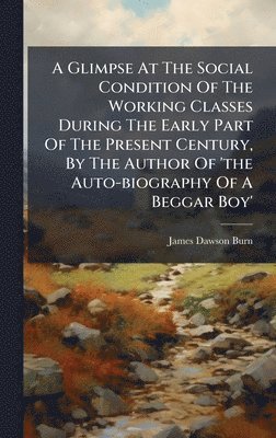 James Dawson Burn - Glimpse At The Social Condition Of The Working Classes During The Early Part Of The Present Century, By The Author Of 'the Auto-biography Of A Beggar Boy', Inbunden