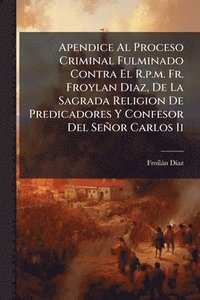 bokomslag Apendice Al Proceso Criminal Fulminado Contra El R.p.m. Fr. Froylan Diaz, De La Sagrada Religion De Predicadores Y Confesor Del Señor Carlos Ii