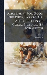 bokomslag Amusement For Good Children, By G.s.c. Or, An Exhibition Of Comic Pictures, By Bob Sketch
