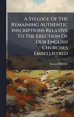 bokomslag A Sylloge Of The Remaining Authentic Inscriptions Relative To The Erection Of Our English Churches Embellistred