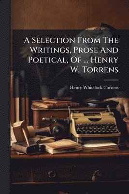 Selection From The Writings, Prose And Poetical, Of ... Henry W. Torrens