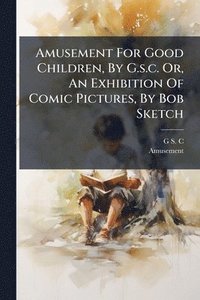bokomslag Amusement For Good Children, By G.s.c. Or, An Exhibition Of Comic Pictures, By Bob Sketch