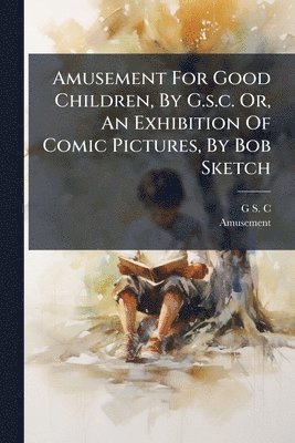 bokomslag Amusement For Good Children, By G.s.c. Or, An Exhibition Of Comic Pictures, By Bob Sketch